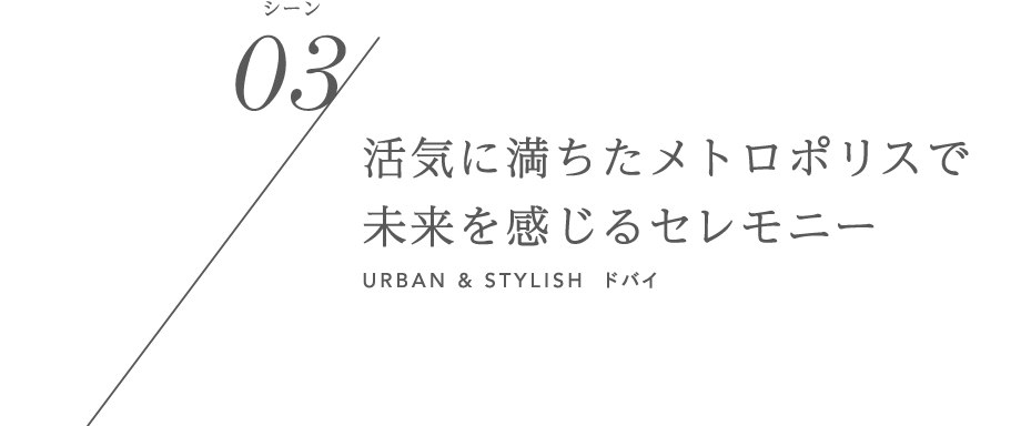 シーン03/活気に満ちたメトロポリスで未来を感じるセレモニー URBAN & STYLISH ドバイ