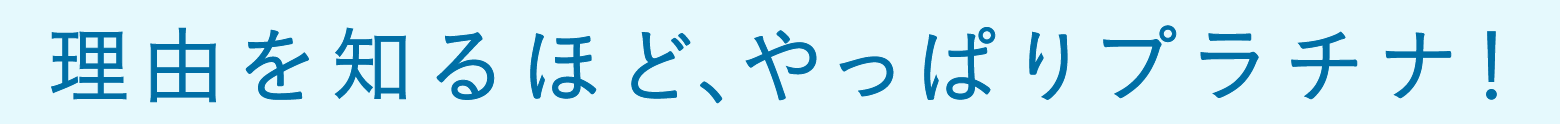 理由を知るほど、やっぱりプラチナ!