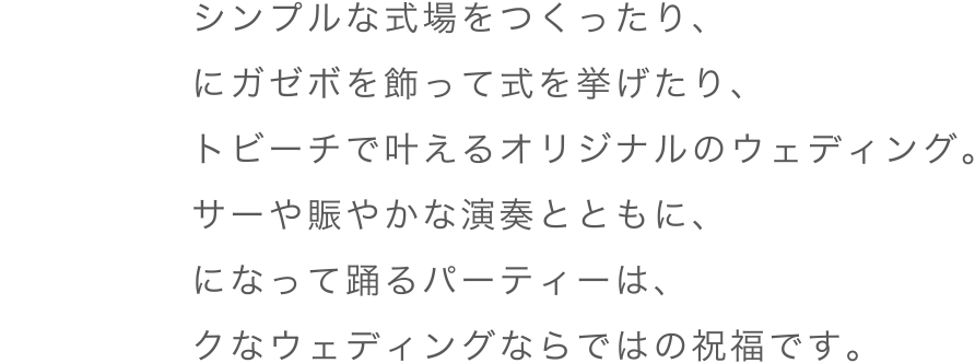 お花だけのシンプルな式場をつくったり、ビーチの前にガゼボを飾って式を挙げたり、プライベートビーチで叶えるオリジナルのウェディング。地元のダンサーや賑やかな演奏とともに、花嫁も一緒になって踊るパーティーは、エキゾチックなウェディングならではの祝福です。