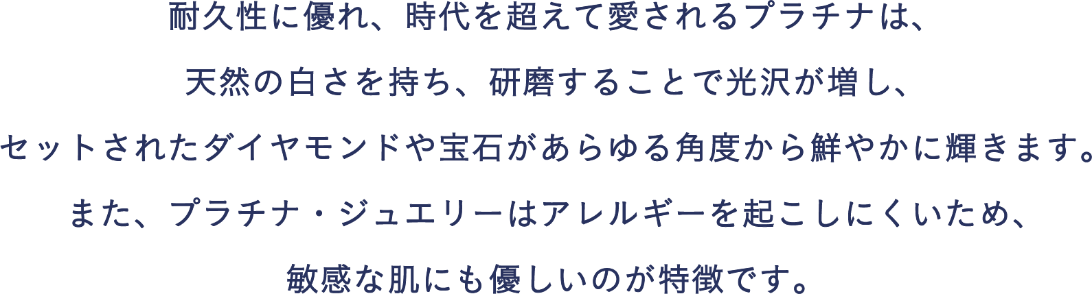 耐久性に優れ、時代を超えて愛されるプラチナは、天然の白さを持ち、研磨することで光沢が増し、セットされたダイヤモンドや宝石があらゆる角度から鮮やかに輝きます。また、プラチナ・ジュエリーはアレルギーを起こしにくいため、敏感な肌にも優しいのが特徴です。