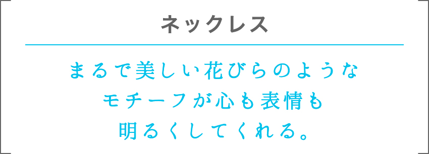 ネックレス | まるで美しい花びらのようなモチーフが心も表情も明るくしてくれる。