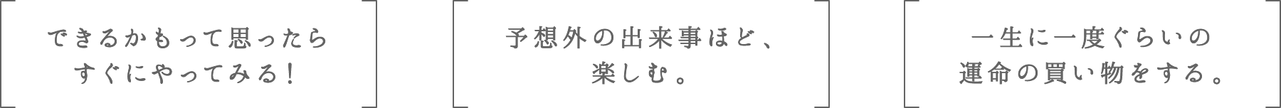 できるかもって思ったらすぐにやってみる! | 予想外の出来事ほど、楽しむ。 | 一生に一度ぐらいの運命の買い物をする。