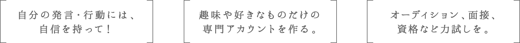 自分の発言・行動には、自信を持って! | 趣味や好きなものだけの専門アカウントを作る。 | オーディション、面接、資格など力試しを。